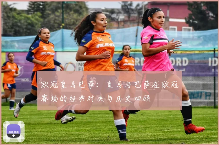 欧冠皇马巴萨：皇马与巴萨在欧冠赛场的经典对决与历史回顾