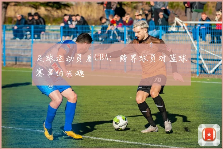 足球运动员看CBA：跨界球员对篮球赛事的兴趣