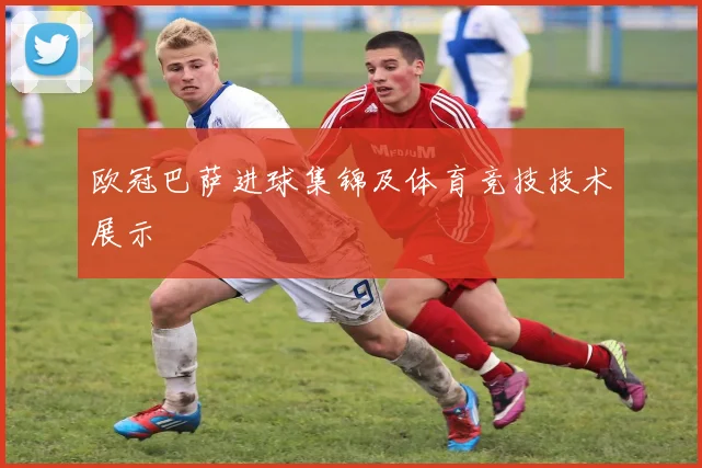 欧冠巴萨进球集锦及体育竞技技术展示