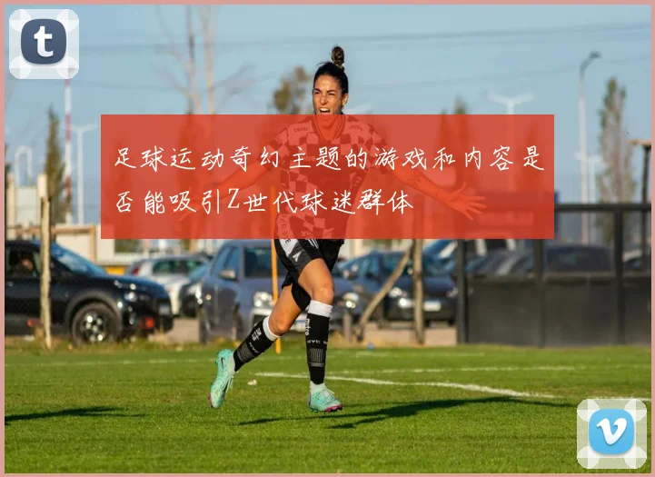 足球运动奇幻主题的游戏和内容是否能吸引Z世代球迷群体