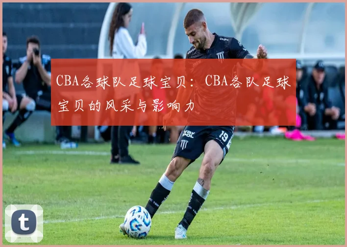CBA各球队足球宝贝：CBA各队足球宝贝的风采与影响力
