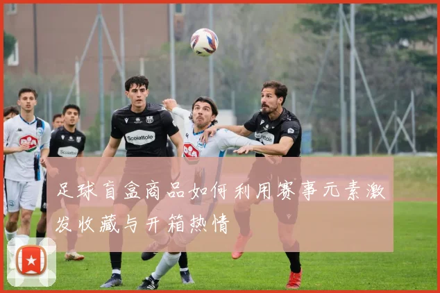 足球盲盒商品如何利用赛事元素激发收藏与开箱热情